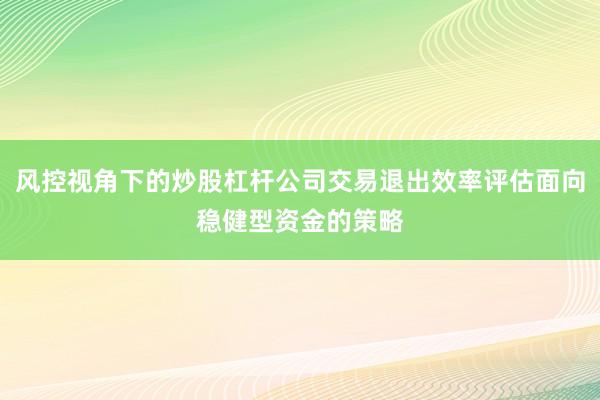 风控视角下的炒股杠杆公司交易退出效率评估面向稳健型资金的策略